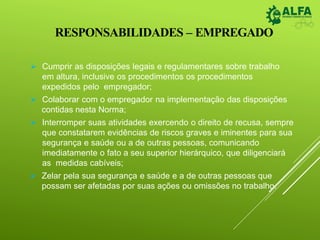 RESPONSABILIDADES – EMPREGADO
 Cumprir as disposições legais e regulamentares sobre trabalho
em altura, inclusive os procedimentos os procedimentos
expedidos pelo empregador;
 Colaborar com o empregador na implementação das disposições
contidas nesta Norma;
 Interromper suas atividades exercendo o direito de recusa, sempre
que constatarem evidências de riscos graves e iminentes para sua
segurança e saúde ou a de outras pessoas, comunicando
imediatamente o fato a seu superior hierárquico, que diligenciará
as medidas cabíveis;
 Zelar pela sua segurança e saúde e a de outras pessoas que
possam ser afetadas por suas ações ou omissões no trabalho.
 