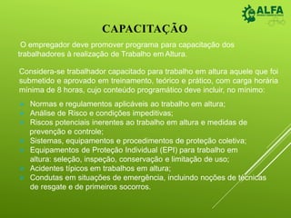 CAPACITAÇÃO
O empregador deve promover programa para capacitação dos
trabalhadores à realização de Trabalho em Altura.
Considera-se trabalhador capacitado para trabalho em altura aquele que foi
submetido e aprovado em treinamento, teórico e prático, com carga horária
mínima de 8 horas, cujo conteúdo programático deve incluir, no mínimo:
 Normas e regulamentos aplicáveis ao trabalho em altura;
 Análise de Risco e condições impeditivas;
 Riscos potenciais inerentes ao trabalho em altura e medidas de
prevenção e controle;
 Sistemas, equipamentos e procedimentos de proteção coletiva;
 Equipamentos de Proteção Individual (EPI) para trabalho em
altura: seleção, inspeção, conservação e limitação de uso;
 Acidentes típicos em trabalhos em altura;
 Condutas em situações de emergência, incluindo noções de técnicas
de resgate e de primeiros socorros.
 