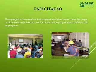 CAPACITAÇÃO
O empregador deve realizar treinamento periódico bienal, deve ter carga
horária mínima de 8 horas, conforme conteúdo programático definido pelo
empregador.
 