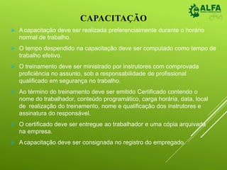 CAPACITAÇÃO
 Acapacitação deve ser realizada preferencialmente durante o horário
normal de trabalho.
 O tempo despendido na capacitação deve ser computado como tempo de
trabalho efetivo.
 O treinamento deve ser ministrado por instrutores com comprovada
proficiência no assunto, sob a responsabilidade de profissional
qualificado em segurança no trabalho.
 Ao término do treinamento deve ser emitido Certificado contendo o
nome do trabalhador, conteúdo programático, carga horária, data, local
de realização do treinamento, nome e qualificação dos instrutores e
assinatura do responsável.
 O certificado deve ser entregue ao trabalhador e uma cópia arquivada
na empresa.
 A capacitação deve ser consignada no registro do empregado.
 