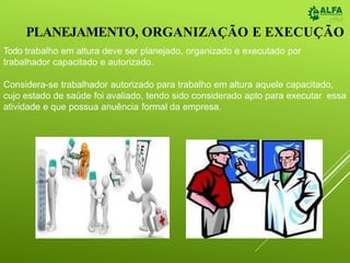 PLANEJAMENTO, ORGANIZAÇÃO E EXECUÇÃO
Todo trabalho em altura deve ser planejado, organizado e executado por
trabalhador capacitado e autorizado.
Considera-se trabalhador autorizado para trabalho em altura aquele capacitado,
cujo estado de saúde foi avaliado, tendo sido considerado apto para executar essa
atividade e que possua anuência formal da empresa.
 