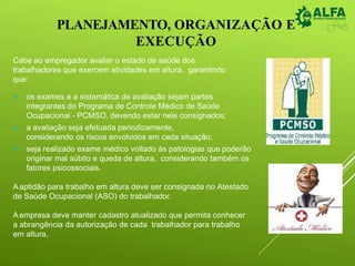 PLANEJAMENTO, ORGANIZAÇÃO E
EXECUÇÃO
Cabe ao empregador avaliar o estado de saúde dos
trabalhadores que exercem atividades em altura, garantindo
que:
 os exames e a sistemática de avaliação sejam partes
integrantes do Programa de Controle Médico de Saúde
Ocupacional - PCMSO, devendo estar nele consignados;
 a avaliação seja efetuada periodicamente,
considerando os riscos envolvidos em cada situação;
 seja realizado exame médico voltado às patologias que poderão
originar mal súbito e queda de altura, considerando também os
fatores psicossociais.
Aaptidão para trabalho em altura deve ser consignada no Atestado
de Saúde Ocupacional (ASO) do trabalhador.
Aempresa deve manter cadastro atualizado que permita conhecer
a abrangência da autorização de cada trabalhador para trabalho
em altura.
 