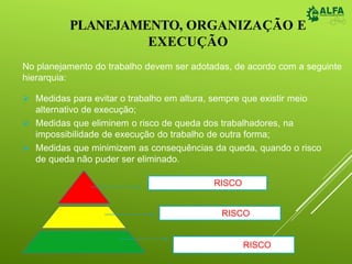 PLANEJAMENTO, ORGANIZAÇÃO E
EXECUÇÃO
No planejamento do trabalho devem ser adotadas, de acordo com a seguinte
hierarquia:
 Medidas para evitar o trabalho em altura, sempre que existir meio
alternativo de execução;
 Medidas que eliminem o risco de queda dos trabalhadores, na
impossibilidade de execução do trabalho de outra forma;
 Medidas que minimizem as consequências da queda, quando o risco
de queda não puder ser eliminado.
Eliminar o RISCO
Evitar o RISCO
Minimizar o RISCO
 