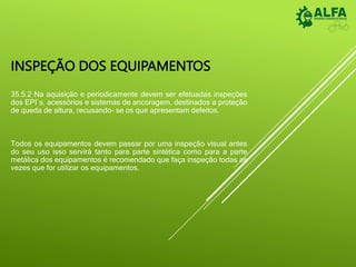 INSPEÇÃO DOS EQUIPAMENTOS
35.5.2 Na aquisição e periodicamente devem ser efetuadas inspeções
dos EPI`s, acessórios e sistemas de ancoragem, destinados a proteção
de queda de altura, recusando- se os que apresentam defeitos.
Todos os equipamentos devem passar por uma inspeção visual antes
do seu uso isso servirá tanto para parte sintética como para a parte
metálica dos equipamentos é recomendado que faça inspeção todas as
vezes que for utilizar os equipamentos.
 