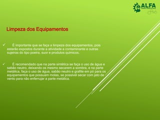 Limpeza dos Equipamentos
 É importante que se faça a limpeza dos equipamentos, pois
estarão expostos durante a atividade a contaminante e outras
sujeiras do tipo poeira, suor e produtos químicos.
 É recomendado que na parte sintética se faça o uso de água e
sabão neutro, deixando os mesmo secarem a sombra, e na parte
metálica, faça o uso de água, sabão neutro e grafite em pó para os
equipamentos que possuam molas, se possível secar com jato de
vento para não enferrujar a parte metálica.
 