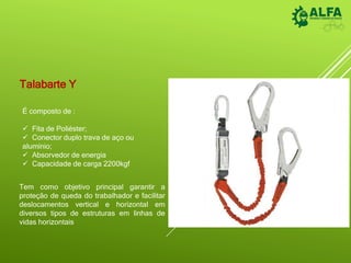 Talabarte Y
É composto de :
 Fita de Poliéster;
 Conector duplo trava de aço ou
alumínio;
 Absorvedor de energia
 Capacidade de carga 2200kgf
Tem como objetivo principal garantir a
proteção de queda do trabalhador e facilitar
deslocamentos vertical e horizontal em
diversos tipos de estruturas em linhas de
vidas horizontais
 