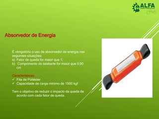 Absorvedor de Energia
É obrigatório o uso de absorvedor de energia nas
seguintes situações:
a) Fator de queda for maior que 1;
b) Comprimento do talabarte for maior que 0,90
cm
Características:
 Fita de Poliéster
 Capacidade de carga mínimo de 1500 kgf
Tem o objetivo de reduzir o impacto da queda de
acordo com cada fator de queda.
 