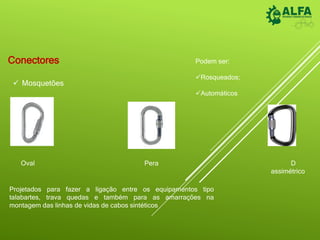 Conectores
 Mosquetões
Oval D
assimétrico
Pera
Projetados para fazer a ligação entre os equipamentos tipo
talabartes, trava quedas e também para as amarrações na
montagem das linhas de vidas de cabos sintéticos
Podem ser:
Rosqueados;
Automáticos
 