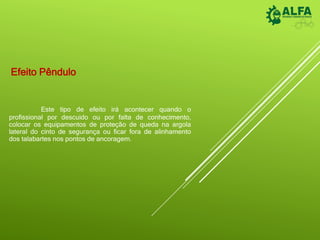 Efeito Pêndulo
Este tipo de efeito irá acontecer quando o
profissional por descuido ou por falta de conhecimento,
colocar os equipamentos de proteção de queda na argola
lateral do cinto de segurança ou ficar fora de alinhamento
dos talabartes nos pontos de ancoragem.
 