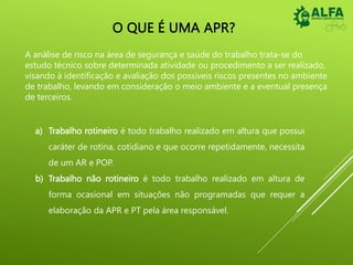 O QUE É UMA APR?
A análise de risco na área de segurança e saúde do trabalho trata-se do
estudo técnico sobre determinada atividade ou procedimento a ser realizado,
visando à identificação e avaliação dos possíveis riscos presentes no ambiente
de trabalho, levando em consideração o meio ambiente e a eventual presença
de terceiros.
a) Trabalho rotineiro é todo trabalho realizado em altura que possui
caráter de rotina, cotidiano e que ocorre repetidamente, necessita
de um AR e POP.
b) Trabalho não rotineiro é todo trabalho realizado em altura de
forma ocasional em situações não programadas que requer a
elaboração da APR e PT pela área responsável.
 