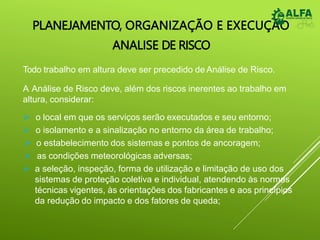 PLANEJAMENTO, ORGANIZAÇÃO E EXECUÇÃO
ANALISE DE RISCO
Todo trabalho em altura deve ser precedido de Análise de Risco.
A Análise de Risco deve, além dos riscos inerentes ao trabalho em
altura, considerar:
 o local em que os serviços serão executados e seu entorno;
 o isolamento e a sinalização no entorno da área de trabalho;
 o estabelecimento dos sistemas e pontos de ancoragem;
 as condições meteorológicas adversas;
 a seleção, inspeção, forma de utilização e limitação de uso dos
sistemas de proteção coletiva e individual, atendendo às normas
técnicas vigentes, às orientações dos fabricantes e aos princípios
da redução do impacto e dos fatores de queda;
 
