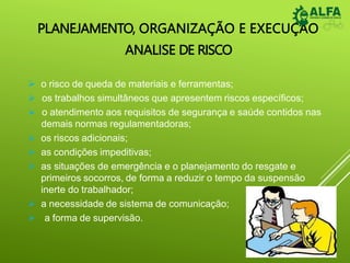 PLANEJAMENTO, ORGANIZAÇÃO E EXECUÇÃO
ANALISE DE RISCO
 o risco de queda de materiais e ferramentas;
 os trabalhos simultâneos que apresentem riscos específicos;
 o atendimento aos requisitos de segurança e saúde contidos nas
demais normas regulamentadoras;
 os riscos adicionais;
 as condições impeditivas;
 as situações de emergência e o planejamento do resgate e
primeiros socorros, de forma a reduzir o tempo da suspensão
inerte do trabalhador;
 a necessidade de sistema de comunicação;
 a forma de supervisão.
 