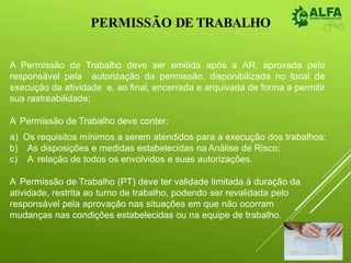 PERMISSÃO DE TRABALHO
A Permissão de Trabalho deve ser emitida após a AR, aprovada pelo
responsável pela autorização da permissão, disponibilizada no local de
execução da atividade e, ao final, encerrada e arquivada de forma a permitir
sua rastreabilidade;
A Permissão de Trabalho deve conter:
a) Os requisitos mínimos a serem atendidos para a execução dos trabalhos;
b) As disposições e medidas estabelecidas na Análise de Risco;
c) A relação de todos os envolvidos e suas autorizações.
A Permissão de Trabalho (PT) deve ter validade limitada à duração da
atividade, restrita ao turno de trabalho, podendo ser revalidada pelo
responsável pela aprovação nas situações em que não ocorram
mudanças nas condições estabelecidas ou na equipe de trabalho.
 