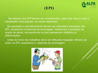 (EPI)
 Na seleção dos EPI devem ser considerados, além dos riscos a que o
trabalhador está exposto, os riscos adicionais.
Na aquisição e periodicamente devem ser efetuadas inspeções dos
EPI, acessórios e sistemas de ancoragem, destinados à proteção de
queda de altura, recusando-se os que apresentem defeitos ou
deformações.
Antes do início dos trabalhos deve ser efetuada inspeção rotineira de
todos os EPI, acessórios e sistemas de ancoragem.
 