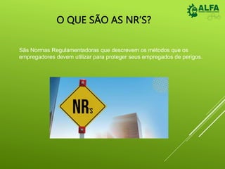 O QUE SÃO AS NR’S?
Sãs Normas Regulamentadoras que descrevem os métodos que os
empregadores devem utilizar para proteger seus empregados de perigos.
 