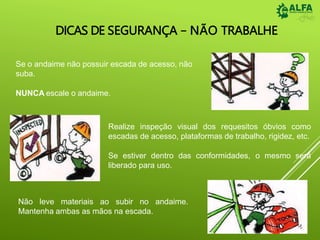 DICAS DE SEGURANÇA – NÃO TRABALHE
Se o andaime não possuir escada de acesso, não
suba.
NUNCA escale o andaime.
Realize inspeção visual dos requesitos óbvios como
escadas de acesso, plataformas de trabalho, rigidez, etc.
Se estiver dentro das conformidades, o mesmo será
liberado para uso.
andaime.
Não leve materiais ao subir no
Mantenha ambas as mãos na escada.
 