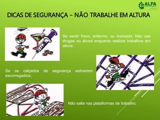 DICAS DE SEGURANÇA – NÃO TRABALHE EM ALTURA
Se sentir fraco, enfermo, ou mareado. Não use
drogas ou álcool enquanto realizar trabalhos em
altura.
Se os calçados de segurança estiverem
escorregadios;
Não salte nas plataformas de trabalho;
 