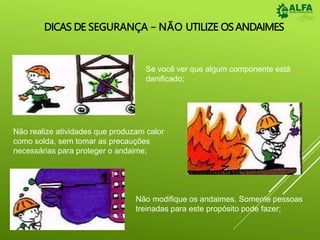 DICAS DE SEGURANÇA – NÃO UTILIZE OSANDAIMES
Se você ver que algum componente está
danificado;
Não realize atividades que produzam calor
como solda, sem tomar as precauções
necessárias para proteger o andaime;
Não modifique os andaimes. Somente pessoas
treinadas para este propósito pode fazer;
 