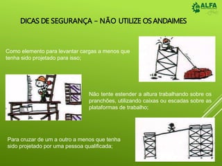 DICAS DE SEGURANÇA – NÃO UTILIZE OSANDAIMES
Como elemento para levantar cargas a menos que
tenha sido projetado para isso;
Não tente estender a altura trabalhando sobre os
pranchões, utilizando caixas ou escadas sobre as
plataformas de trabalho;
Para cruzar de um a outro a menos que tenha
sido projetado por uma pessoa qualificada;
 