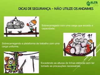 DICAS DE SEGURANÇA – NÃO UTILIZE OS ANDAIMES
Sobrecarregado com uma carga que exceda a
capacidade;
Sobrecarregando a plataforma de trabalho com uma
carga uniforme.
Excedendo as alturas de linhas elétricas sem ter
tomado as precauções necessárias;
 