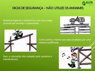 DICAS DE SEGURANÇA – NÃO UTILIZE OSANDAIMES
Sobrecarregando a plataforma com uma carga
pontual que exceda a capacidade;
Como ponte a menos que seja projetado por uma
pessoa qualificada;
Sem a colocação dos rodapés para usuários e
trabalhadores;
 