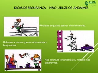DICAS DE SEGURANÇA – NÃO UTILIZE OS ANDAIMES
Rolantes enquanto estiver em movimento.
Rolantes a menos que as rodas estejam
bloqueadas;
Não acumule ferramentas ou material nas
plataformas.
 