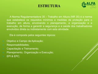 ESTRUTURA
A Norma Regulamentadora 35 – Trabalho em Altura (NR 35) é a norma
que estabelece os requisitos mínimos e medidas de proteção para o
trabalho em altura, envolvendo o planejamento, a organização e a
execução, de forma a garantir a segurança e a saúde dos trabalhadores
envolvidos direta ou indiretamente com esta atividade.
Ela é composta pelos seguintes tópicos:
 Objetivo e Campo de Aplicação;
 Responsabilidades;
 Capacitação e Treinamento;
 Planejamento, Organização e Execução;
 EPI & EPC;
 
