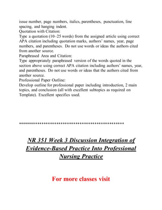 issue number, page numbers, italics, parentheses, punctuation, line
spacing, and hanging indent.
Quotation with Citation:
Type a quotation (10–25 words) from the assigned article using correct
APA citation including quotation marks, authors’ names, year, page
numbers, and parentheses. Do not use words or ideas the authors cited
from another source.
Paraphrased Area and Citation:
Type appropriately paraphrased version of the words quoted in the
section above using correct APA citation including authors’ names, year,
and parentheses. Do not use words or ideas that the authors cited from
another source.
Professional Paper Outline:
Develop outline for professional paper including introduction, 2 main
topics, and conclusion (all with excellent subtopics as required on
Template). Excellent specifics used.
**************************************************
NR 351 Week 3 Discussion Integration of
Evidence-Based Practice Into Professional
Nursing Practice
For more classes visit
 