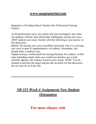www.snaptutorial.com
Integration of Evidence-Based Practice Into Professional Nursing
Practice
As the professional nurse, you realize that your nursingcare area often
sees patients with the same particularly challenging nursing care issue
(NOT medical care issue). Include allof the following in your answer to
this discussion:
Identify the nursing care issue or problem and justify why it is a nursing
care issue in need of implementation of evidence. Remember, this
should notbe a medical issue.
Explain howyou would search the nursing literature for evidence on this
topic (including search terms you would use) and how you would
critically appraise the evidence found in your search. NOTE: You do
notneed to perform the search and provide an article for this discussion,
but you may do so if you like.
**************************************************
NR 351 Week 4 Assignment New Student
Orientation
For more classes visit
 