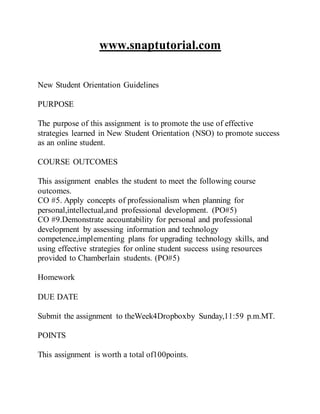 www.snaptutorial.com
New Student Orientation Guidelines
PURPOSE
The purpose of this assignment is to promote the use of effective
strategies learned in New Student Orientation (NSO) to promote success
as an online student.
COURSE OUTCOMES
This assignment enables the student to meet the following course
outcomes.
CO #5. Apply concepts of professionalism when planning for
personal,intellectual,and professional development. (PO#5)
CO #9.Demonstrate accountability for personal and professional
development by assessing information and technology
competence,implementing plans for upgrading technology skills, and
using effective strategies for online student success using resources
provided to Chamberlain students. (PO#5)
Homework
DUE DATE
Submit the assignment to theWeek4Dropboxby Sunday,11:59 p.m.MT.
POINTS
This assignment is worth a total of100points.
 
