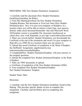 PREPARING THE New Student Orientation Assignment
1. Carefully read this document (New Student Orientation
Guidelines),including the Rubric.
2. From Doc Sharing,download the New Student Orientation
Template.Rename that document as Your Last Nam eNew Student
Orientation.docx. Save it to your own computer or flashdrive in a
location where you will be able to retrieve it later.Type your answers
directly onthe saved document.Remember that only Microsoft Word
2010oralater version is acceptable.The document mustbesaved as
a.docx.Save your work frequently as you type to preventlossofyourwork.
3. When you viewed theNew Student Orientation, you downloaded the
Certificate at the end of the orientation and saved it to your computer or
flash drive as a PDF file in a location where you can retrieve it.
4. Upload that saved Certificate of completion to the Week 4 Dropbox.
See theWeek4 Assignments pageforstep-by-step
instructionsonhowtousetheDropbox.
5. CompletetheNew Student OrientationTemplate with your answers to
the assigned questions.
6. Upload the completed New Student OrientationTemplate to the Week
4 Dropbox.
7. There are TWO documents to upload:
a. Certificate of completion of the New Student Orientation (NSO)
b. Your completed New Student OrientationTemplate
New Student Orientation Template
Student Name: Date:
Directions:
1. Carefully read the New Student Orientation Guidelines found in Doc
Sharing. This provides specific details on how to complete this
assignment. Carefully read the Rubric prior to completing this
assignment.
 