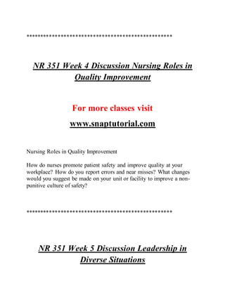**************************************************
NR 351 Week 4 Discussion Nursing Roles in
Quality Improvement
For more classes visit
www.snaptutorial.com
Nursing Roles in Quality Improvement
How do nurses promote patient safety and improve quality at your
workplace? How do you report errors and near misses? What changes
would you suggest be made on your unit or facility to improve a non-
punitive culture of safety?
**************************************************
NR 351 Week 5 Discussion Leadership in
Diverse Situations
 