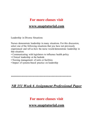 For more classes visit
www.snaptutorial.com
Leadership in Diverse Situations
Nurses demonstrate leadership in many situations. For this discussion,
select one of the following situations that you have not previously
experienced and tell us how the nurse would demonstrate leadership in
that situation:
• Communicating with legislators to influence health policy
• Clinical leadership at the bedside
• Nursing management of units or facilities
• Impact of systems-based practice on leadership
**************************************************
NR 351 Week 6 Assignment Professional Paper
For more classes visit
www.snaptutorial.com
 