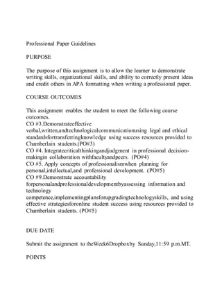 Professional Paper Guidelines
PURPOSE
The purpose of this assignment is to allow the learner to demonstrate
writing skills, organizational skills, and ability to correctly present ideas
and credit others in APA formatting when writing a professional paper.
COURSE OUTCOMES
This assignment enables the student to meet the following course
outcomes.
CO #3.Demonstrateeffective
verbal,written,andtechnologicalcommunicationusing legal and ethical
standardsfortransferringknowledge using success resources provided to
Chamberlain students.(PO#3)
CO #4. Integratecriticalthinkingandjudgment in professional decision-
makingin collaboration withfacultyandpeers. (PO#4)
CO #5. Apply concepts of professionalismwhen planning for
personal,intellectual,and professional development. (PO#5)
CO #9.Demonstrate accountability
forpersonalandprofessionaldevelopmentbyassessing information and
technology
competence,implementingplansforupgradingtechnologyskills, and using
effective strategiesforonline student success using resources provided to
Chamberlain students. (PO#5)
DUE DATE
Submit the assignment to theWeek6Dropboxby Sunday,11:59 p.m.MT.
POINTS
 