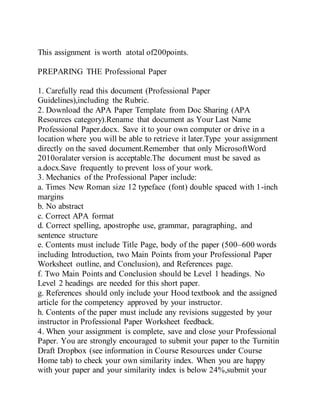 This assignment is worth atotal of200points.
PREPARING THE Professional Paper
1. Carefully read this document (Professional Paper
Guidelines),including the Rubric.
2. Download the APA Paper Template from Doc Sharing (APA
Resources category).Rename that document as Your Last Name
Professional Paper.docx. Save it to your own computer or drive in a
location where you will be able to retrieve it later.Type your assignment
directly on the saved document.Remember that only MicrosoftWord
2010oralater version is acceptable.The document must be saved as
a.docx.Save frequently to prevent loss of your work.
3. Mechanics of the Professional Paper include:
a. Times New Roman size 12 typeface (font) double spaced with 1-inch
margins
b. No abstract
c. Correct APA format
d. Correct spelling, apostrophe use, grammar, paragraphing, and
sentence structure
e. Contents must include Title Page, body of the paper (500–600 words
including Introduction, two Main Points from your Professional Paper
Worksheet outline, and Conclusion), and References page.
f. Two Main Points and Conclusion should be Level 1 headings. No
Level 2 headings are needed for this short paper.
g. References should only include your Hood textbook and the assigned
article for the competency approved by your instructor.
h. Contents of the paper must include any revisions suggested by your
instructor in Professional Paper Worksheet feedback.
4. When your assignment is complete, save and close your Professional
Paper. You are strongly encouraged to submit your paper to the Turnitin
Draft Dropbox (see information in Course Resources under Course
Home tab) to check your own similarity index. When you are happy
with your paper and your similarity index is below 24%,submit your
 