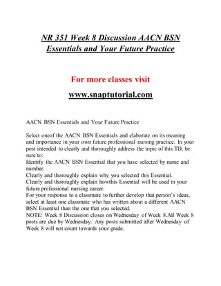 NR 351 Week 8 Discussion AACN BSN
Essentials and Your Future Practice
For more classes visit
www.snaptutorial.com
AACN BSN Essentials and Your Future Practice
Select oneof the AACN BSN Essentials and elaborate on its meaning
and importance in your own future professional nursing practice. In your
post intended to clearly and thoroughly address the topic of this TD, be
sure to:
Identify the AACN BSN Essential that you have selected by name and
number.
Clearly and thoroughly explain why you selected this Essential.
Clearly and thoroughly explain howthis Essential will be used in your
future professional nursing career.
For your response to a classmate to further develop that person’s ideas,
select at least one classmate who has written about a different AACN
BSN Essential than the one that you selected.
NOTE: Week 8 Discussion closes on Wednesday of Week 8.All Week 8
posts are due by Wednesday. Any posts submitted after Wednesday of
Week 8 will not count towards your grade.
 