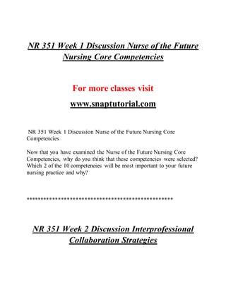 NR 351 Week 1 Discussion Nurse of the Future
Nursing Core Competencies
For more classes visit
www.snaptutorial.com
NR 351 Week 1 Discussion Nurse of the Future Nursing Core
Competencies
Now that you have examined the Nurse of the Future Nursing Core
Competencies, why do you think that these competencies were selected?
Which 2 of the 10 competencies will be most important to your future
nursing practice and why?
**************************************************
NR 351 Week 2 Discussion Interprofessional
Collaboration Strategies
 