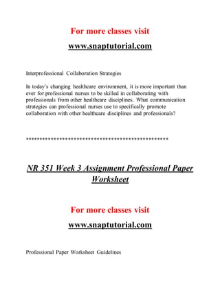For more classes visit
www.snaptutorial.com
Interprofessional Collaboration Strategies
In today’s changing healthcare environment, it is more important than
ever for professional nurses to be skilled in collaborating with
professionals from other healthcare disciplines. What communication
strategies can professional nurses use to specifically promote
collaboration with other healthcare disciplines and professionals?
**************************************************
NR 351 Week 3 Assignment Professional Paper
Worksheet
For more classes visit
www.snaptutorial.com
Professional Paper Worksheet Guidelines
 