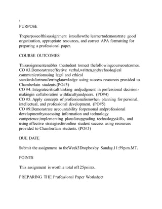 PURPOSE
Thepurposeofthisassignment istoallowthe learnertodemonstrate good
organization, appropriate resources, and correct APA formatting for
preparing a professional paper.
COURSE OUTCOMES
Thisassignmentenables thestudent tomeet thefollowingcourseoutcomes.
CO #3.Demonstrateeffective verbal,written,andtechnological
communicationusing legal and ethical
standardsfortransferringknowledge using success resources provided to
Chamberlain students.(PO#3)
CO #4. Integratecriticalthinking andjudgment in professional decision-
makingin collaboration withfacultyandpeers. (PO#4)
CO #5. Apply concepts of professionalismwhen planning for personal,
intellectual, and professional development. (PO#5)
CO #9.Demonstrate accountability forpersonal andprofessional
developmentbyassessing information and technology
competence,implementing plansforupgrading technologyskills, and
using effective strategiesforonline student success using resources
provided to Chamberlain students. (PO#5)
DUE DATE
Submit the assignment to theWeek3Dropboxby Sunday,11:59p.m.MT.
POINTS
This assignment is worth a total of125points.
PREPARING THE Professional Paper Worksheet
 