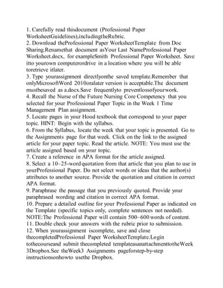 1. Carefully read thisdocument (Professional Paper
WorksheetGuidelines),includingtheRubric.
2. Download theProfessional Paper WorksheetTemplate from Doc
Sharing.Renamethat document asYour Last NameProfessional Paper
Worksheet.docx, for exampleSmith Professional Paper Worksheet. Save
itto yourown computerordrive in a location where you will be able
toretrieve itlater.
3. Type yourassignment directlyonthe saved template.Remember that
onlyMicrosoftWord 2010oralater version is acceptable.The document
mustbesaved as a.docx.Save frequentlyto preventlossofyourwork.
4. Recall the Nurse of the Future Nursing Core Competency that you
selected for your Professional Paper Topic in the Week 1 Time
Management Plan assignment.
5. Locate pages in your Hood textbook that correspond to your paper
topic. HINT: Begin with the syllabus.
6. From the Syllabus, locate the week that your topic is presented. Go to
the Assignments page for that week. Click on the link to the assigned
article for your paper topic. Read the article. NOTE: You must use the
article assigned based on your topic.
7. Create a reference in APA format for the article assigned.
8. Select a 10–25-word quotation from that article that you plan to use in
yourProfessional Paper. Do not select words or ideas that the author(s)
attributes to another source. Provide the quotation and citation in correct
APA format.
9. Paraphrase the passage that you previously quoted. Provide your
paraphrased wording and citation in correct APA format.
10. Prepare a detailed outline for your Professional Paper as indicated on
the Template (specific topics only, complete sentences not needed).
NOTE:The Professional Paper will contain 500–600 words of content.
11. Double check your answers with the rubric prior to submission.
12. When yourassignment iscomplete, save and close
thecompletedProfessional Paper WorksheetTemplate.Login
tothecourseand submit thecompleted templateasanattachmenttotheWeek
3Dropbox.See theWeek3 Assignments pageforstep-by-step
instructionsonhowto usethe Dropbox.
 