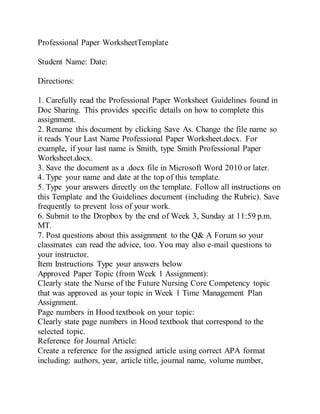 Professional Paper WorksheetTemplate
Student Name: Date:
Directions:
1. Carefully read the Professional Paper Worksheet Guidelines found in
Doc Sharing. This provides specific details on how to complete this
assignment.
2. Rename this document by clicking Save As. Change the file name so
it reads Your Last Name Professional Paper Worksheet.docx. For
example, if your last name is Smith, type Smith Professional Paper
Worksheet.docx.
3. Save the document as a .docx file in Microsoft Word 2010 or later.
4. Type your name and date at the top of this template.
5. Type your answers directly on the template. Follow all instructions on
this Template and the Guidelines document (including the Rubric). Save
frequently to prevent loss of your work.
6. Submit to the Dropbox by the end of Week 3, Sunday at 11:59 p.m.
MT.
7. Post questions about this assignment to the Q& A Forum so your
classmates can read the advice, too. You may also e-mail questions to
your instructor.
Item Instructions Type your answers below
Approved Paper Topic (from Week 1 Assignment):
Clearly state the Nurse of the Future Nursing Core Competency topic
that was approved as your topic in Week 1 Time Management Plan
Assignment.
Page numbers in Hood textbook on your topic:
Clearly state page numbers in Hood textbook that correspond to the
selected topic.
Reference for Journal Article:
Create a reference for the assigned article using correct APA format
including: authors, year, article title, journal name, volume number,
 