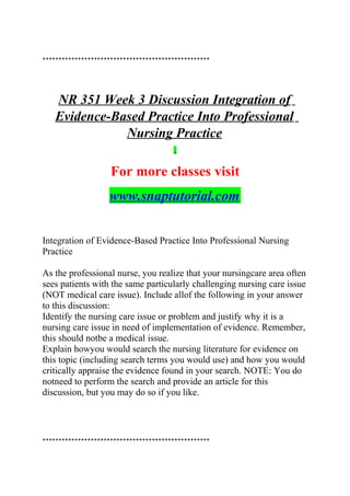 ****************************************************
NR 351 Week 3 Discussion Integration of
Evidence-Based Practice Into Professional
Nursing Practice
For more classes visit
www.snaptutorial.com
Integration of Evidence-Based Practice Into Professional Nursing
Practice
As the professional nurse, you realize that your nursingcare area often
sees patients with the same particularly challenging nursing care issue
(NOT medical care issue). Include allof the following in your answer
to this discussion:
Identify the nursing care issue or problem and justify why it is a
nursing care issue in need of implementation of evidence. Remember,
this should notbe a medical issue.
Explain howyou would search the nursing literature for evidence on
this topic (including search terms you would use) and how you would
critically appraise the evidence found in your search. NOTE: You do
notneed to perform the search and provide an article for this
discussion, but you may do so if you like.
****************************************************
 