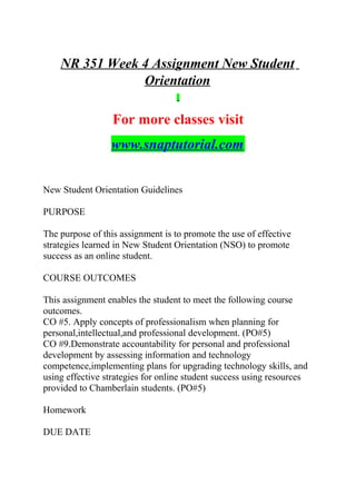 NR 351 Week 4 Assignment New Student
Orientation
For more classes visit
www.snaptutorial.com
New Student Orientation Guidelines
PURPOSE
The purpose of this assignment is to promote the use of effective
strategies learned in New Student Orientation (NSO) to promote
success as an online student.
COURSE OUTCOMES
This assignment enables the student to meet the following course
outcomes.
CO #5. Apply concepts of professionalism when planning for
personal,intellectual,and professional development. (PO#5)
CO #9.Demonstrate accountability for personal and professional
development by assessing information and technology
competence,implementing plans for upgrading technology skills, and
using effective strategies for online student success using resources
provided to Chamberlain students. (PO#5)
Homework
DUE DATE
 