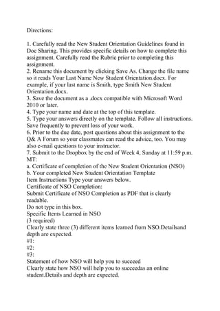 Directions:
1. Carefully read the New Student Orientation Guidelines found in
Doc Sharing. This provides specific details on how to complete this
assignment. Carefully read the Rubric prior to completing this
assignment.
2. Rename this document by clicking Save As. Change the file name
so it reads Your Last Name New Student Orientation.docx. For
example, if your last name is Smith, type Smith New Student
Orientation.docx.
3. Save the document as a .docx compatible with Microsoft Word
2010 or later.
4. Type your name and date at the top of this template.
5. Type your answers directly on the template. Follow all instructions.
Save frequently to prevent loss of your work.
6. Prior to the due date, post questions about this assignment to the
Q& A Forum so your classmates can read the advice, too. You may
also e-mail questions to your instructor.
7. Submit to the Dropbox by the end of Week 4, Sunday at 11:59 p.m.
MT:
a. Certificate of completion of the New Student Orientation (NSO)
b. Your completed New Student Orientation Template
Item Instructions Type your answers below.
Certificate of NSO Completion:
Submit Certificate of NSO Completion as PDF that is clearly
readable.
Do not type in this box.
Specific Items Learned in NSO
(3 required)
Clearly state three (3) different items learned from NSO.Detailsand
depth are expected.
#1:
#2:
#3:
Statement of how NSO will help you to succeed
Clearly state how NSO will help you to succeedas an online
student.Details and depth are expected.
 
