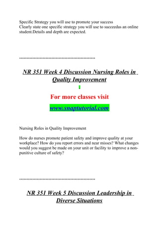 Specific Strategy you will use to promote your success
Clearly state one specific strategy you will use to succeedas an online
student.Details and depth are expected.
****************************************************
NR 351 Week 4 Discussion Nursing Roles in
Quality Improvement
For more classes visit
www.snaptutorial.com
Nursing Roles in Quality Improvement
How do nurses promote patient safety and improve quality at your
workplace? How do you report errors and near misses? What changes
would you suggest be made on your unit or facility to improve a non-
punitive culture of safety?
****************************************************
NR 351 Week 5 Discussion Leadership in
Diverse Situations
 