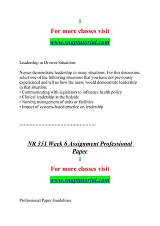 For more classes visit
www.snaptutorial.com
Leadership in Diverse Situations
Nurses demonstrate leadership in many situations. For this discussion,
select one of the following situations that you have not previously
experienced and tell us how the nurse would demonstrate leadership
in that situation:
• Communicating with legislators to influence health policy
• Clinical leadership at the bedside
• Nursing management of units or facilities
• Impact of systems-based practice on leadership
****************************************************
NR 351 Week 6 Assignment Professional
Paper
For more classes visit
www.snaptutorial.com
Professional Paper Guidelines
 