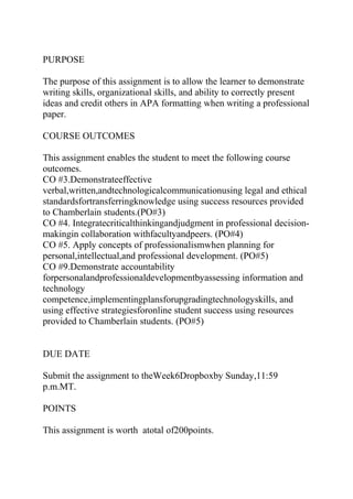 PURPOSE
The purpose of this assignment is to allow the learner to demonstrate
writing skills, organizational skills, and ability to correctly present
ideas and credit others in APA formatting when writing a professional
paper.
COURSE OUTCOMES
This assignment enables the student to meet the following course
outcomes.
CO #3.Demonstrateeffective
verbal,written,andtechnologicalcommunicationusing legal and ethical
standardsfortransferringknowledge using success resources provided
to Chamberlain students.(PO#3)
CO #4. Integratecriticalthinkingandjudgment in professional decision-
makingin collaboration withfacultyandpeers. (PO#4)
CO #5. Apply concepts of professionalismwhen planning for
personal,intellectual,and professional development. (PO#5)
CO #9.Demonstrate accountability
forpersonalandprofessionaldevelopmentbyassessing information and
technology
competence,implementingplansforupgradingtechnologyskills, and
using effective strategiesforonline student success using resources
provided to Chamberlain students. (PO#5)
DUE DATE
Submit the assignment to theWeek6Dropboxby Sunday,11:59
p.m.MT.
POINTS
This assignment is worth atotal of200points.
 