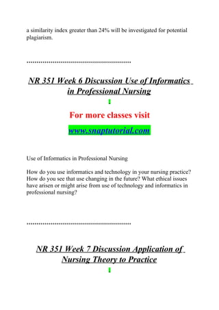 a similarity index greater than 24% will be investigated for potential
plagiarism.
****************************************************
NR 351 Week 6 Discussion Use of Informatics
in Professional Nursing
For more classes visit
www.snaptutorial.com
Use of Informatics in Professional Nursing
How do you use informatics and technology in your nursing practice?
How do you see that use changing in the future? What ethical issues
have arisen or might arise from use of technology and informatics in
professional nursing?
****************************************************
NR 351 Week 7 Discussion Application of
Nursing Theory to Practice
 