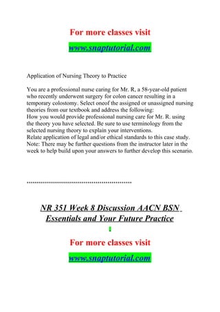 For more classes visit
www.snaptutorial.com
Application of Nursing Theory to Practice
You are a professional nurse caring for Mr. R, a 58-year-old patient
who recently underwent surgery for colon cancer resulting in a
temporary colostomy. Select oneof the assigned or unassigned nursing
theories from our textbook and address the following:
How you would provide professional nursing care for Mr. R. using
the theory you have selected. Be sure to use terminology from the
selected nursing theory to explain your interventions.
Relate application of legal and/or ethical standards to this case study.
Note: There may be further questions from the instructor later in the
week to help build upon your answers to further develop this scenario.
****************************************************
NR 351 Week 8 Discussion AACN BSN
Essentials and Your Future Practice
For more classes visit
www.snaptutorial.com
 