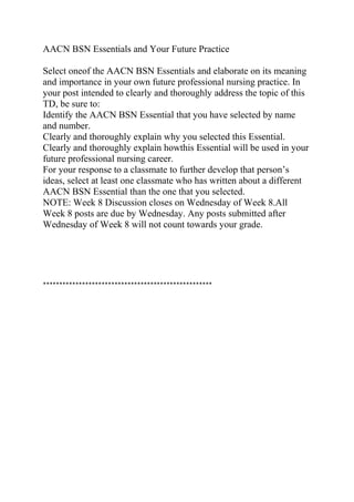 AACN BSN Essentials and Your Future Practice
Select oneof the AACN BSN Essentials and elaborate on its meaning
and importance in your own future professional nursing practice. In
your post intended to clearly and thoroughly address the topic of this
TD, be sure to:
Identify the AACN BSN Essential that you have selected by name
and number.
Clearly and thoroughly explain why you selected this Essential.
Clearly and thoroughly explain howthis Essential will be used in your
future professional nursing career.
For your response to a classmate to further develop that person’s
ideas, select at least one classmate who has written about a different
AACN BSN Essential than the one that you selected.
NOTE: Week 8 Discussion closes on Wednesday of Week 8.All
Week 8 posts are due by Wednesday. Any posts submitted after
Wednesday of Week 8 will not count towards your grade.
****************************************************
 